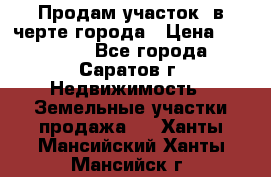 Продам участок​ в черте города › Цена ­ 500 000 - Все города, Саратов г. Недвижимость » Земельные участки продажа   . Ханты-Мансийский,Ханты-Мансийск г.